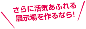 さらに活気あふれる展示場を作るなら！